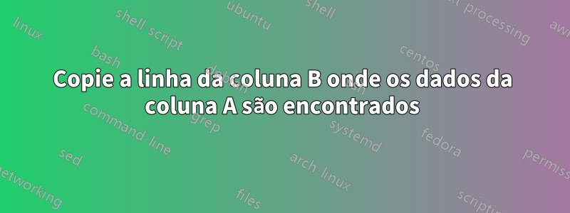 Copie a linha da coluna B onde os dados da coluna A são encontrados