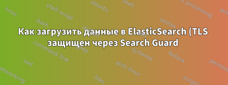 Как загрузить данные в ElasticSearch (TLS защищен через Search Guard) с помощью Excelastic