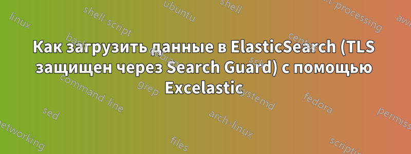 Как загрузить данные в ElasticSearch (TLS защищен через Search Guard) с помощью Excelastic