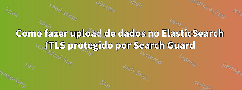 Como fazer upload de dados no ElasticSearch (TLS protegido por Search Guard) usando Excelastic