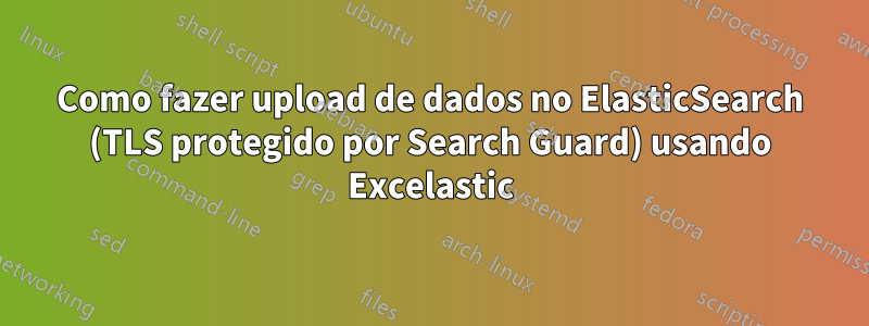 Como fazer upload de dados no ElasticSearch (TLS protegido por Search Guard) usando Excelastic