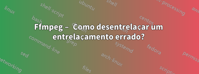 Ffmpeg – Como desentrelaçar um entrelaçamento errado?