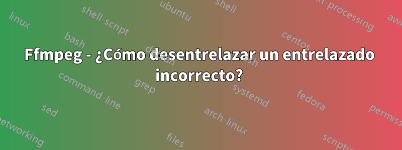 Ffmpeg - ¿Cómo desentrelazar un entrelazado incorrecto?