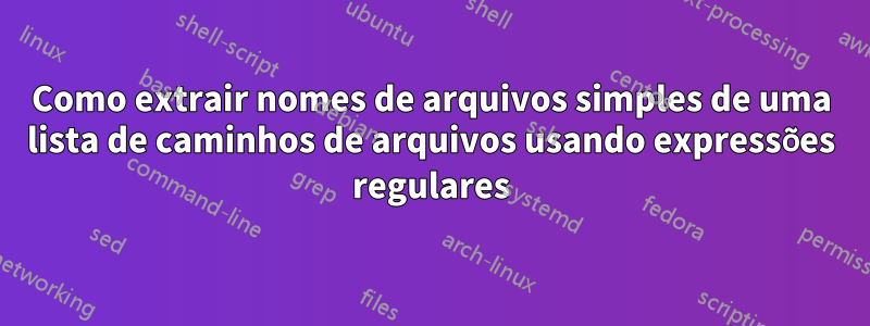 Como extrair nomes de arquivos simples de uma lista de caminhos de arquivos usando expressões regulares