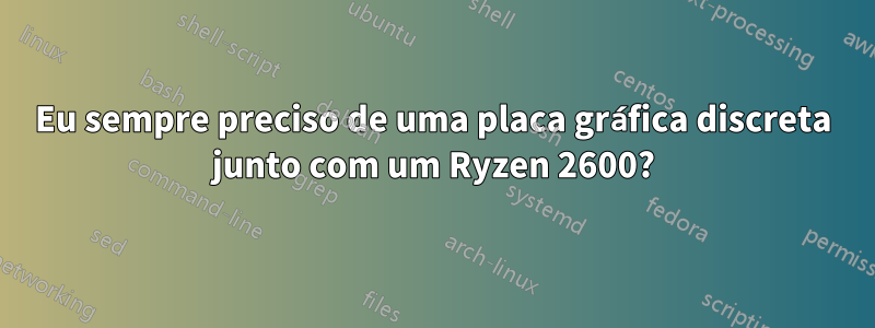 Eu sempre preciso de uma placa gráfica discreta junto com um Ryzen 2600?