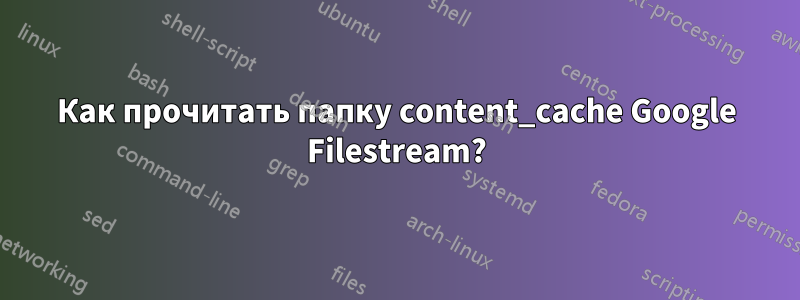 Как прочитать папку content_cache Google Filestream?