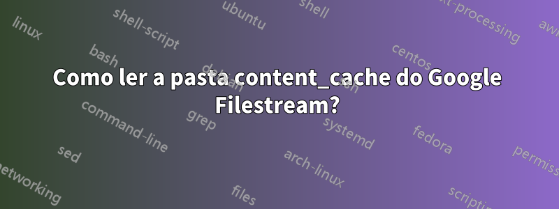 Como ler a pasta content_cache do Google Filestream?