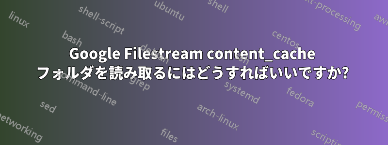 Google Filestream content_cache フォルダを読み取るにはどうすればいいですか?