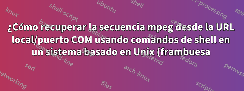 ¿Cómo recuperar la secuencia mpeg desde la URL local/puerto COM usando comandos de shell en un sistema basado en Unix (frambuesa)?