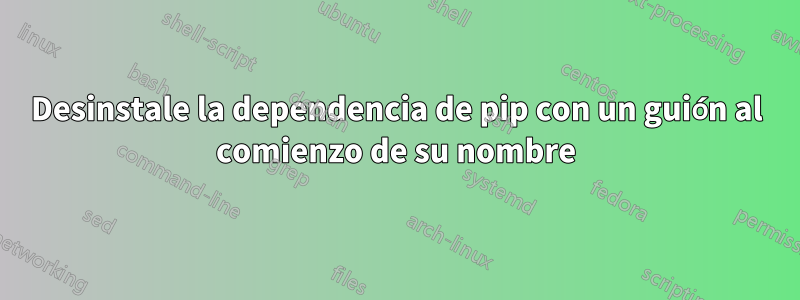 Desinstale la dependencia de pip con un guión al comienzo de su nombre