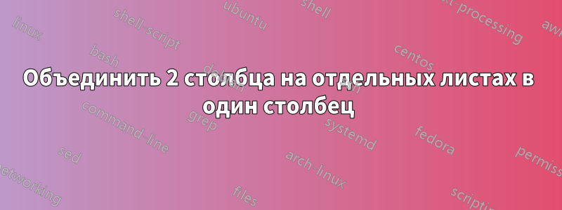 Объединить 2 столбца на отдельных листах в один столбец