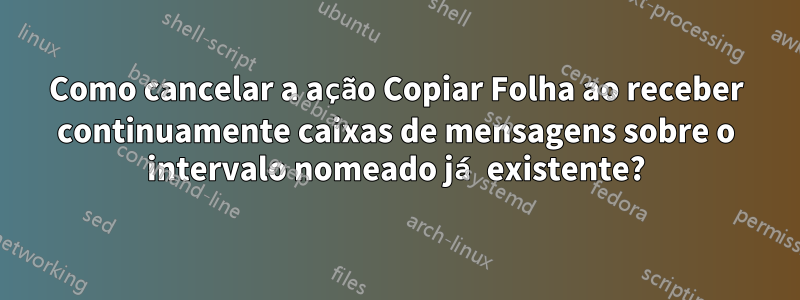 Como cancelar a ação Copiar Folha ao receber continuamente caixas de mensagens sobre o intervalo nomeado já existente?