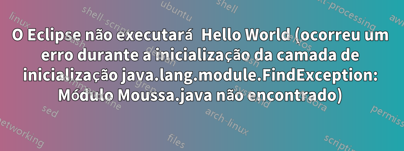 O Eclipse não executará Hello World (ocorreu um erro durante a inicialização da camada de inicialização java.lang.module.FindException: Módulo Moussa.java não encontrado)