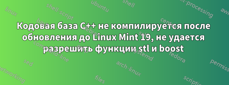 Кодовая база C++ не компилируется после обновления до Linux Mint 19, не удается разрешить функции stl и boost