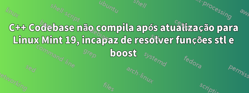 C++ Codebase não compila após atualização para Linux Mint 19, incapaz de resolver funções stl e boost