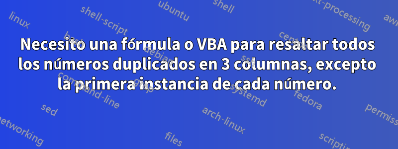 Necesito una fórmula o VBA para resaltar todos los números duplicados en 3 columnas, excepto la primera instancia de cada número.