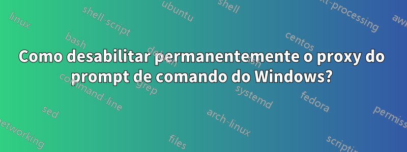 Como desabilitar permanentemente o proxy do prompt de comando do Windows?