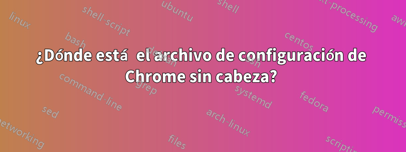 ¿Dónde está el archivo de configuración de Chrome sin cabeza?