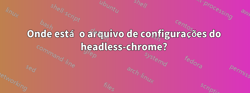 Onde está o arquivo de configurações do headless-chrome?