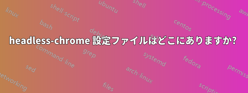 headless-chrome 設定ファイルはどこにありますか?