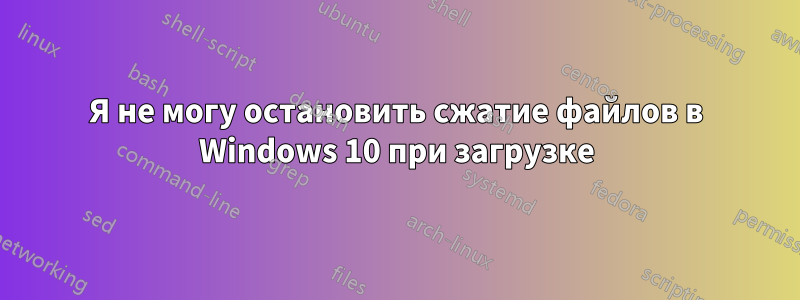 Я не могу остановить сжатие файлов в Windows 10 при загрузке