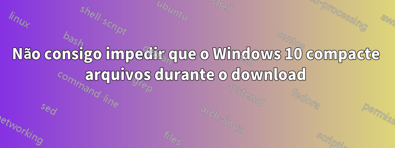 Não consigo impedir que o Windows 10 compacte arquivos durante o download