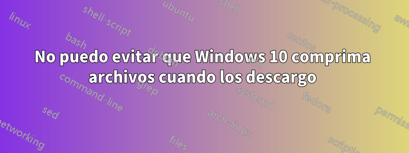 No puedo evitar que Windows 10 comprima archivos cuando los descargo