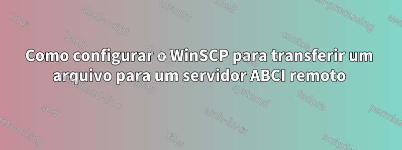 Como configurar o WinSCP para transferir um arquivo para um servidor ABCI remoto