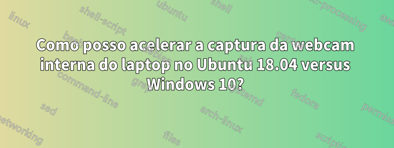 Como posso acelerar a captura da webcam interna do laptop no Ubuntu 18.04 versus Windows 10?