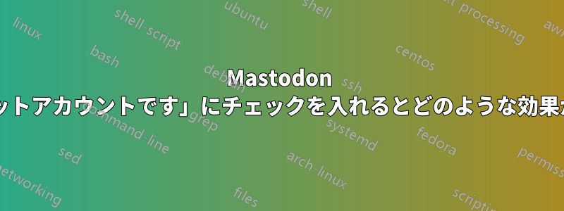 Mastodon で「これはボットアカウントです」にチェックを入れるとどのような効果がありますか?