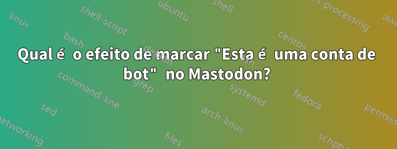 Qual é o efeito de marcar "Esta é uma conta de bot" no Mastodon?