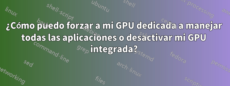 ¿Cómo puedo forzar a mi GPU dedicada a manejar todas las aplicaciones o desactivar mi GPU integrada?