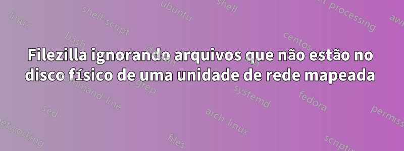 Filezilla ignorando arquivos que não estão no disco físico de uma unidade de rede mapeada