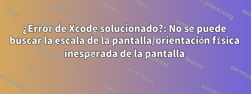 ¿Error de Xcode solucionado?: No se puede buscar la escala de la pantalla/orientación física inesperada de la pantalla