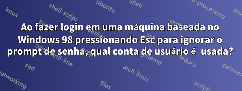 Ao fazer login em uma máquina baseada no Windows 98 pressionando Esc para ignorar o prompt de senha, qual conta de usuário é usada?