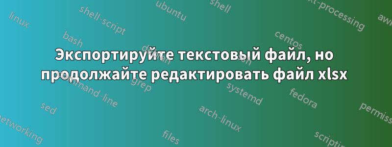 Экспортируйте текстовый файл, но продолжайте редактировать файл xlsx