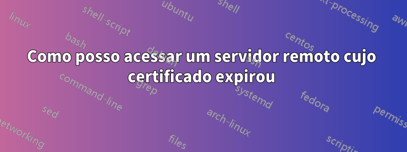 Como posso acessar um servidor remoto cujo certificado expirou