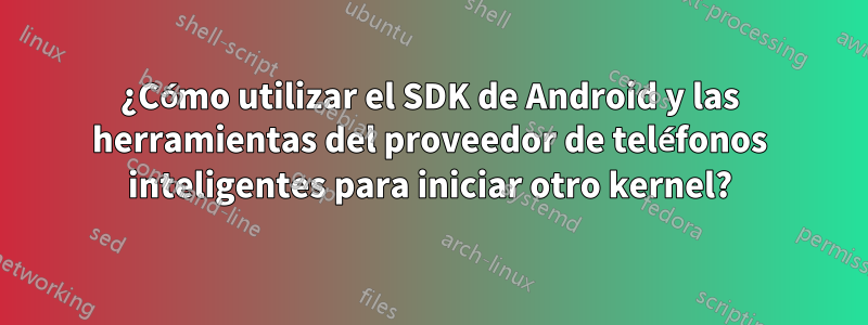 ¿Cómo utilizar el SDK de Android y las herramientas del proveedor de teléfonos inteligentes para iniciar otro kernel?