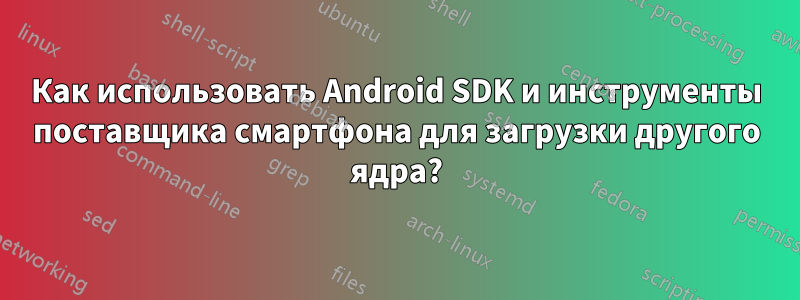 Как использовать Android SDK и инструменты поставщика смартфона для загрузки другого ядра?