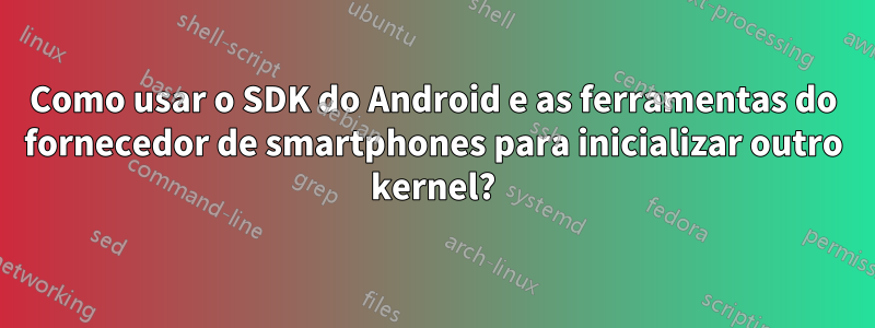 Como usar o SDK do Android e as ferramentas do fornecedor de smartphones para inicializar outro kernel?