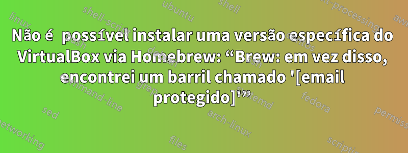 Não é possível instalar uma versão específica do VirtualBox via Homebrew: “Brew: em vez disso, encontrei um barril chamado '[email protegido]'”