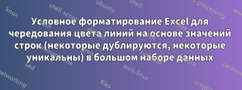 Условное форматирование Excel для чередования цвета линий на основе значений строк (некоторые дублируются, некоторые уникальны) в большом наборе данных