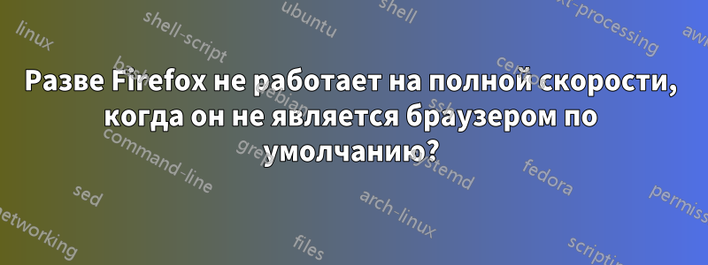 Разве Firefox не работает на полной скорости, когда он не является браузером по умолчанию?