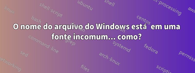 O nome do arquivo do Windows está em uma fonte incomum... como?