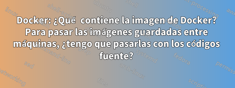 Docker: ¿Qué contiene la imagen de Docker? Para pasar las imágenes guardadas entre máquinas, ¿tengo que pasarlas con los códigos fuente?