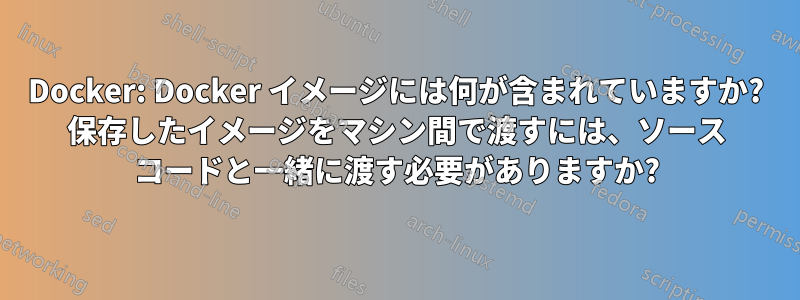 Docker: Docker イメージには何が含まれていますか? 保存したイメージをマシン間で渡すには、ソース コードと一緒に渡す必要がありますか?