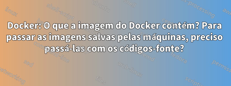 Docker: O que a imagem do Docker contém? Para passar as imagens salvas pelas máquinas, preciso passá-las com os códigos-fonte?