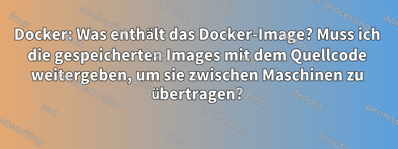 Docker: Was enthält das Docker-Image? Muss ich die gespeicherten Images mit dem Quellcode weitergeben, um sie zwischen Maschinen zu übertragen?