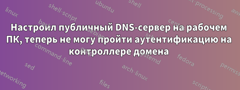 Настроил публичный DNS-сервер на рабочем ПК, теперь не могу пройти аутентификацию на контроллере домена