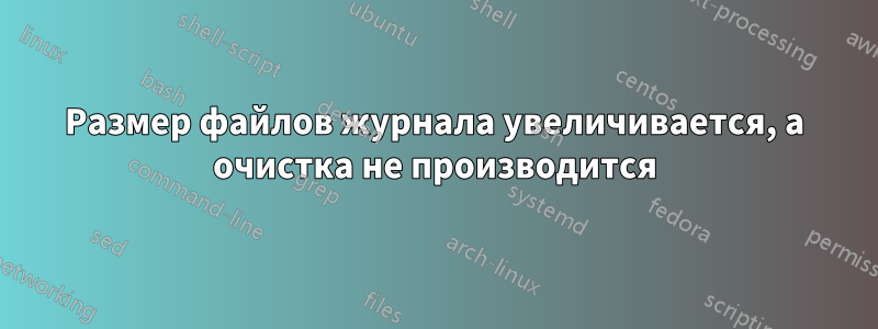 Размер файлов журнала увеличивается, а очистка не производится